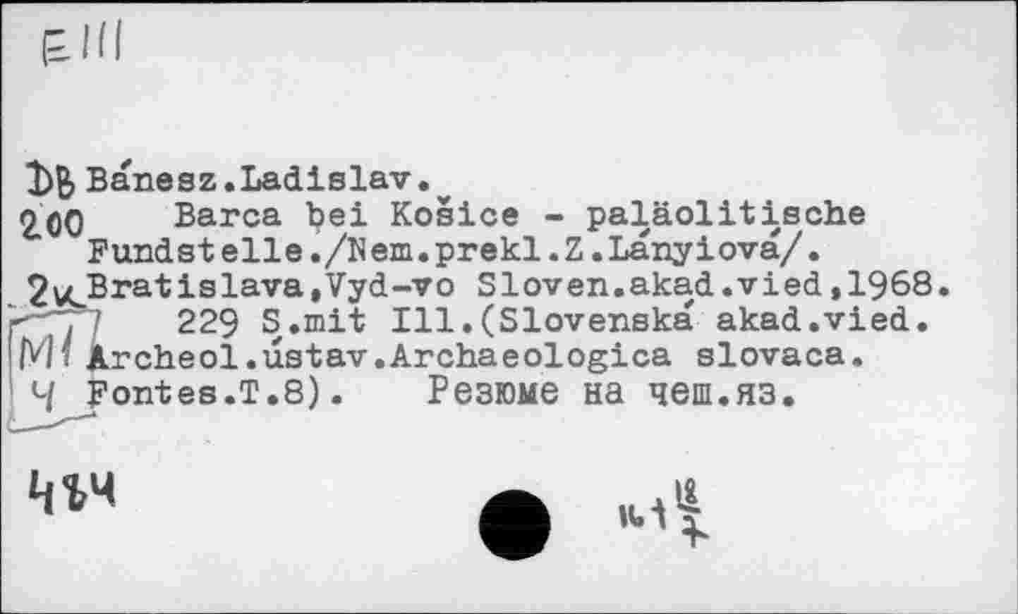 ﻿ЪВ 200
Banesz.Ladislav.
Barca bei Kosice - paläolitische Fandst elle./Кem.prekl.Z.Lanyiova/.
Jv^Bratislava.Vyd-vo Sloven.akad.vied,1968. г-'~7"I	229 S.mit Ill.(Slovenska akad.vied.
IMî Archeol.astav.Archaeologies slovaca.
4 Fontes.T.8).	Резюме на чеш.яз.
w
